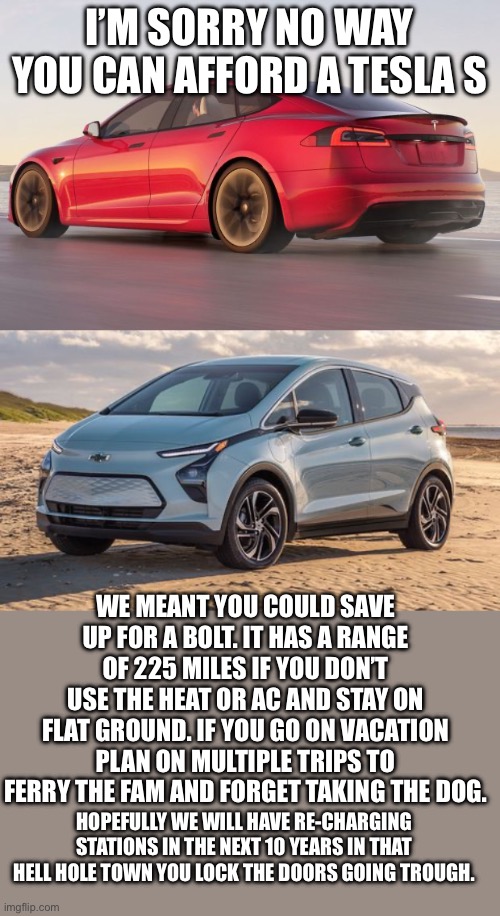Yep | I’M SORRY NO WAY YOU CAN AFFORD A TESLA S; WE MEANT YOU COULD SAVE UP FOR A BOLT. IT HAS A RANGE OF 225 MILES IF YOU DON’T USE THE HEAT OR AC AND STAY ON FLAT GROUND. IF YOU GO ON VACATION PLAN ON MULTIPLE TRIPS TO FERRY THE FAM AND FORGET TAKING THE DOG. HOPEFULLY WE WILL HAVE RE-CHARGING STATIONS IN THE NEXT 10 YEARS IN THAT HELL HOLE TOWN YOU LOCK THE DOORS GOING TROUGH. | image tagged in the future | made w/ Imgflip meme maker