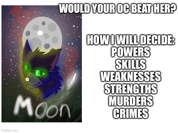 This is my oc moon, just put it in that format so it'll be easier | WOULD YOUR OC BEAT HER? HOW I WILL DECIDE:

POWERS
SKILLS
WEAKNESSES
STRENGTHS
MURDERS
CRIMES | image tagged in moon | made w/ Imgflip meme maker