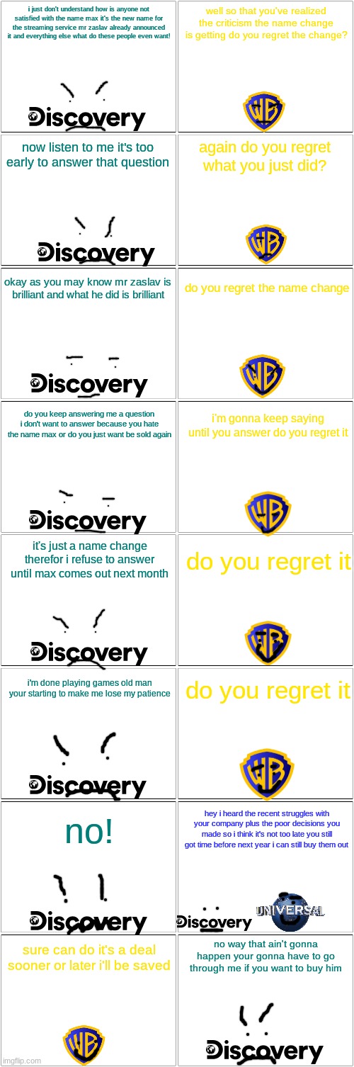who agrees that changing hbo max to just max is basically stupid | i just don't understand how is anyone not satisfied with the name max it's the new name for the streaming service mr zaslav already announced it and everything else what do these people even want! well so that you've realized the criticism the name change is getting do you regret the change? now listen to me it's too early to answer that question; again do you regret what you just did? do you regret the name change; okay as you may know mr zaslav is brilliant and what he did is brilliant; do you keep answering me a question i don't want to answer because you hate the name max or do you just want be sold again; i'm gonna keep saying until you answer do you regret it; it's just a name change therefor i refuse to answer until max comes out next month; do you regret it; i'm done playing games old man your starting to make me lose my patience; do you regret it; hey i heard the recent struggles with your company plus the poor decisions you made so i think it's not too late you still got time before next year i can still buy them out; no! no way that ain't gonna happen your gonna have to go through me if you want to buy him; sure can do it's a deal sooner or later i'll be saved | image tagged in blank comic panel 2x8,warner bros discovery,universal studios | made w/ Imgflip meme maker