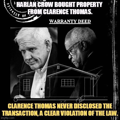 Thomas knew the law. There's only one reason not to report the purchase. That's to hide it. | HARLAN CROW BOUGHT PROPERTY 
FROM CLARENCE THOMAS. CLARENCE THOMAS NEVER DISCLOSED THE TRANSACTION, A CLEAR VIOLATION OF THE LAW. | image tagged in harlan crow bought property from clarence thomas - undisclosed,clarence,thomas,i am above the law,dirty,impeach | made w/ Imgflip meme maker