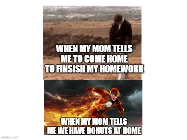 donuts | WHEN MY MOM TELLS ME TO COME HOME TO FINSISH MY HOMEWORK; WHEN MY MOM TELLS ME WE HAVE DONUTS AT HOME | image tagged in donuts,dunkin donuts,yummy,yum,facts,me irl | made w/ Imgflip meme maker