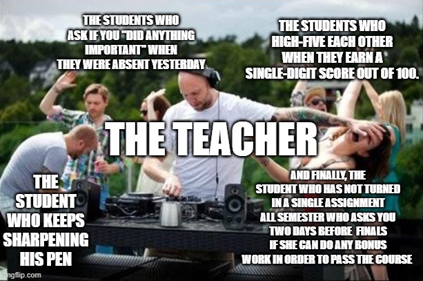 The Frustrated DJ | THE STUDENTS WHO HIGH-FIVE EACH OTHER WHEN THEY EARN A SINGLE-DIGIT SCORE OUT OF 100. THE STUDENTS WHO ASK IF YOU "DID ANYTHING IMPORTANT" WHEN THEY WERE ABSENT YESTERDAY; THE TEACHER; THE STUDENT WHO KEEPS SHARPENING HIS PEN; AND FINALLY, THE STUDENT WHO HAS NOT TURNED IN A SINGLE ASSIGNMENT ALL SEMESTER WHO ASKS YOU TWO DAYS BEFORE  FINALS IF SHE CAN DO ANY BONUS WORK IN ORDER TO PASS THE COURSE | image tagged in the frustrated dj,teacher | made w/ Imgflip meme maker