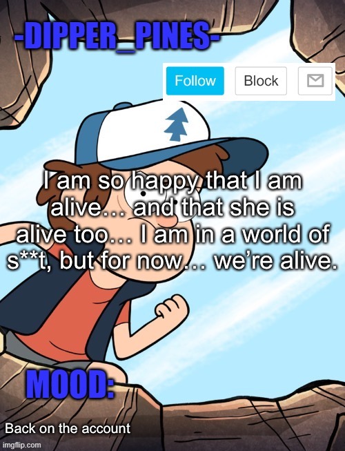 -Dipper_Pines- announcement template | I am so happy that I am alive… and that she is alive too… I am in a world of s**t, but for now… we’re alive. Back on the account | image tagged in -dipper_pines- announcement template | made w/ Imgflip meme maker