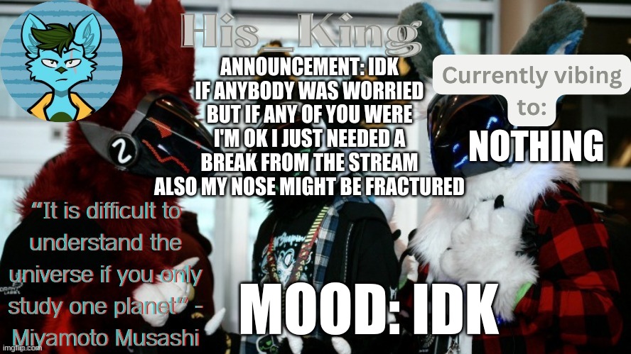 His_Kings template (credit to We_Came_As_Protogens) | ANNOUNCEMENT: IDK IF ANYBODY WAS WORRIED BUT IF ANY OF YOU WERE I'M OK I JUST NEEDED A BREAK FROM THE STREAM ALSO MY NOSE MIGHT BE FRACTURED; NOTHING; MOOD: IDK | image tagged in his_kings template credit to we_came_as_protogens | made w/ Imgflip meme maker