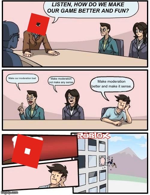 True tho | LISTEN, HOW DO WE MAKE OUR GAME BETTER AND FUN? Make our moderation bad; Make moderation not make any sense; Make moderation better and make it sense. | image tagged in memes,boardroom meeting suggestion | made w/ Imgflip meme maker