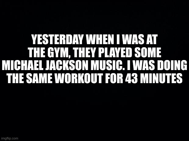 Black background | YESTERDAY WHEN I WAS AT THE GYM, THEY PLAYED SOME MICHAEL JACKSON MUSIC. I WAS DOING THE SAME WORKOUT FOR 43 MINUTES | image tagged in michael jackson | made w/ Imgflip meme maker