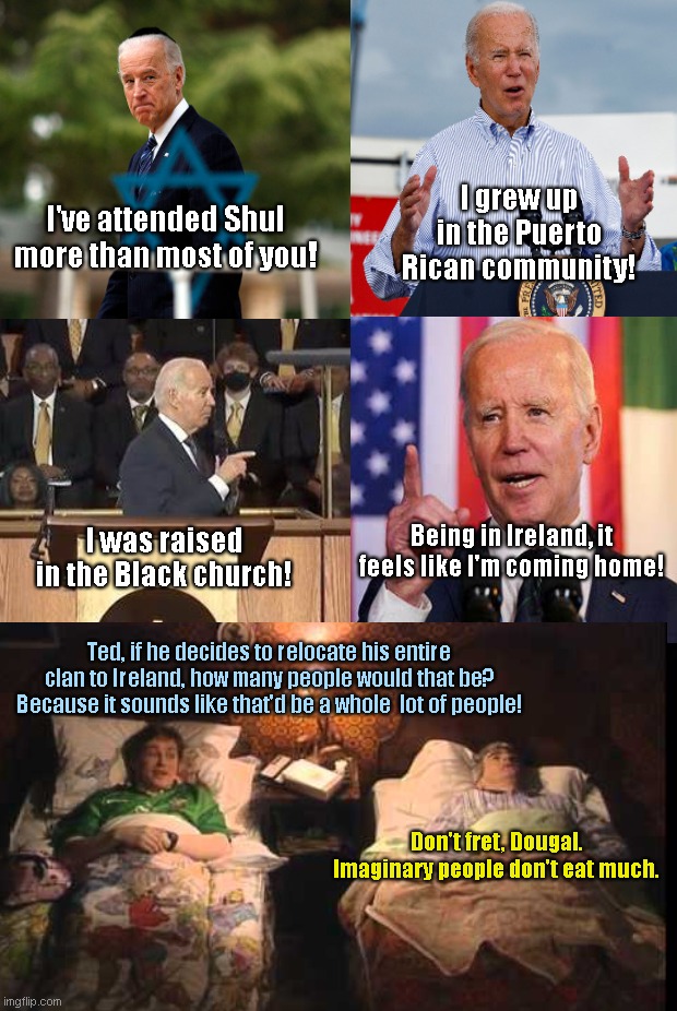 Father Dougal worries when Joe Biden claims being in Ireland has him feeling like he's coming home | I grew up in the Puerto Rican community! I've attended Shul more than most of you! Being in Ireland, it feels like I'm coming home! I was raised in the Black church! Ted, if he decides to relocate his entire clan to Ireland, how many people would that be? Because it sounds like that'd be a whole  lot of people! Don't fret, Dougal. Imaginary people don't eat much. | image tagged in joe biden,biden lies,ireland,father ted,biden exaggerations,political humor | made w/ Imgflip meme maker