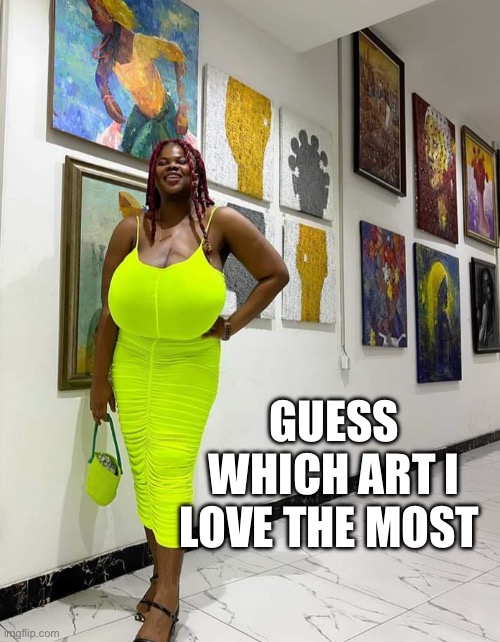 Art | GUESS WHICH ART I LOVE THE MOST | image tagged in big boobs | made w/ Imgflip meme maker