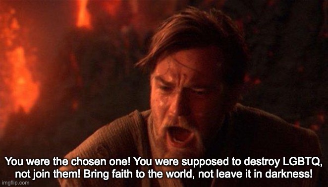 You Were The Chosen One (Star Wars) | You were the chosen one! You were supposed to destroy LGBTQ, not join them! Bring faith to the world, not leave it in darkness! | image tagged in memes,you were the chosen one star wars | made w/ Imgflip meme maker