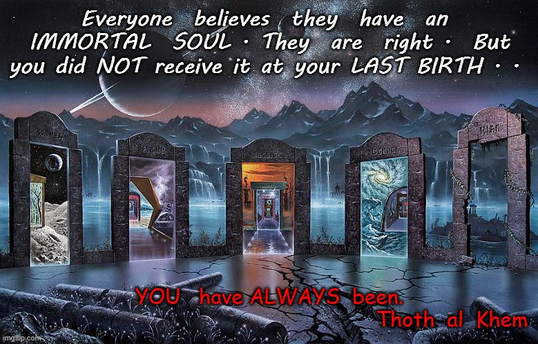 John 10:34:   YOU are all Gods. | Everyone  believes  they  have  an  IMMORTAL  SOUL . They  are  right .  But you did NOT receive it at your LAST BIRTH . . YOU   have ALWAYS  been.


                                                           Thoth  al  Khem | image tagged in hell,earth prison,planet of lies,wake up,you are special,imgflip went woke and that sucks | made w/ Imgflip meme maker
