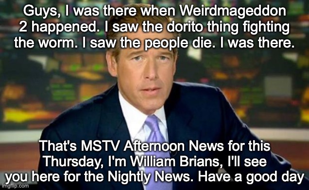 Brian Williams Was There Meme | Guys, I was there when Weirdmageddon 2 happened. I saw the dorito thing fighting the worm. I saw the people die. I was there. That's MSTV Afternoon News for this Thursday, I'm William Brians, I'll see you here for the Nightly News. Have a good day | image tagged in memes,brian williams was there | made w/ Imgflip meme maker