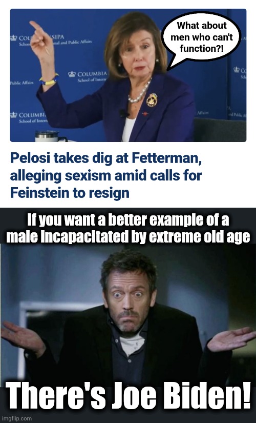 Make a better pick for your argument, Pelosi! | What about
men who can't
function?! If you want a better example of a
male incapacitated by extreme old age; There's Joe Biden! | image tagged in shrug,dianne feinstein,nancy pelosi,democrats,john fetterman,senile | made w/ Imgflip meme maker