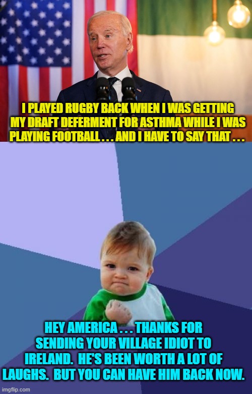 STILL the leftist trained seals keep applauding. | I PLAYED RUGBY BACK WHEN I WAS GETTING MY DRAFT DEFERMENT FOR ASTHMA WHILE I WAS PLAYING FOOTBALL . . . AND I HAVE TO SAY THAT . . . HEY AMERICA . . . THANKS FOR SENDING YOUR VILLAGE IDIOT TO IRELAND.  HE'S BEEN WORTH A LOT OF LAUGHS.  BUT YOU CAN HAVE HIM BACK NOW. | image tagged in yep | made w/ Imgflip meme maker