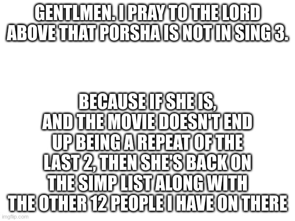 GENTLMEN. I PRAY TO THE LORD ABOVE THAT PORSHA IS NOT IN SING 3. BECAUSE IF SHE IS, AND THE MOVIE DOESN'T END UP BEING A REPEAT OF THE LAST 2, THEN SHE'S BACK ON THE SIMP LIST ALONG WITH THE OTHER 12 PEOPLE I HAVE ON THERE | made w/ Imgflip meme maker