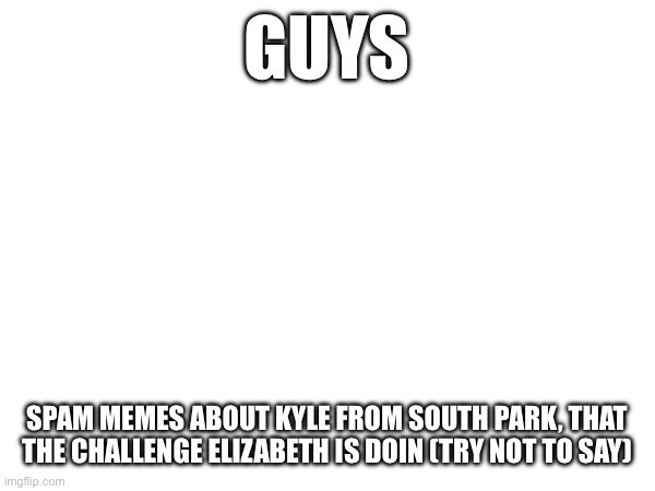 GUYS; SPAM MEMES ABOUT KYLE FROM SOUTH PARK, THAT THE CHALLENGE ELIZABETH IS DOIN (TRY NOT TO SAY) | made w/ Imgflip meme maker