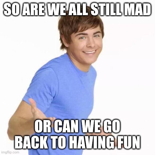 Please | SO ARE WE ALL STILL MAD; OR CAN WE GO BACK TO HAVING FUN | image tagged in zac efron shrug,real life,fun,that would be great | made w/ Imgflip meme maker
