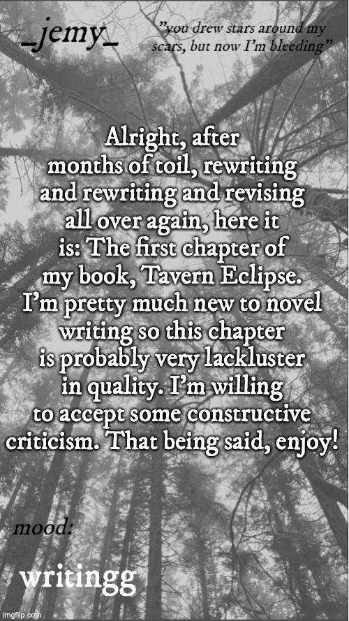 Jemy temp 3.3 | Alright, after months of toil, rewriting and rewriting and revising all over again, here it is: The first chapter of my book, Tavern Eclipse. I'm pretty much new to novel writing so this chapter is probably very lackluster in quality. I'm willing to accept some constructive criticism. That being said, enjoy! writingg | image tagged in jemy temp 3 3 | made w/ Imgflip meme maker