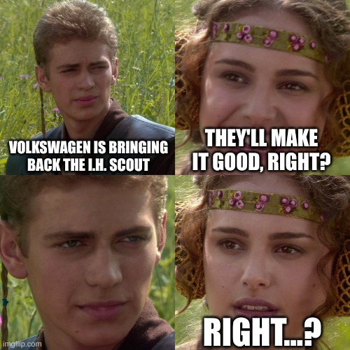 Volkswagen, you just can't do it. | VOLKSWAGEN IS BRINGING BACK THE I.H. SCOUT; THEY'LL MAKE IT GOOD, RIGHT? RIGHT...? | image tagged in anakin padme 4 panel | made w/ Imgflip meme maker