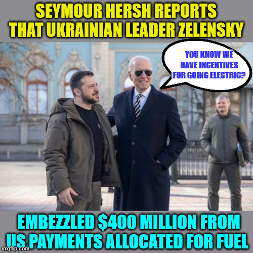 Just more corruption... nothing to see here... | SEYMOUR HERSH REPORTS THAT UKRAINIAN LEADER ZELENSKY; YOU KNOW WE HAVE INCENTIVES FOR GOING ELECTRIC? EMBEZZLED $400 MILLION FROM US PAYMENTS ALLOCATED FOR FUEL | image tagged in government corruption,corrupt,ukraine | made w/ Imgflip meme maker
