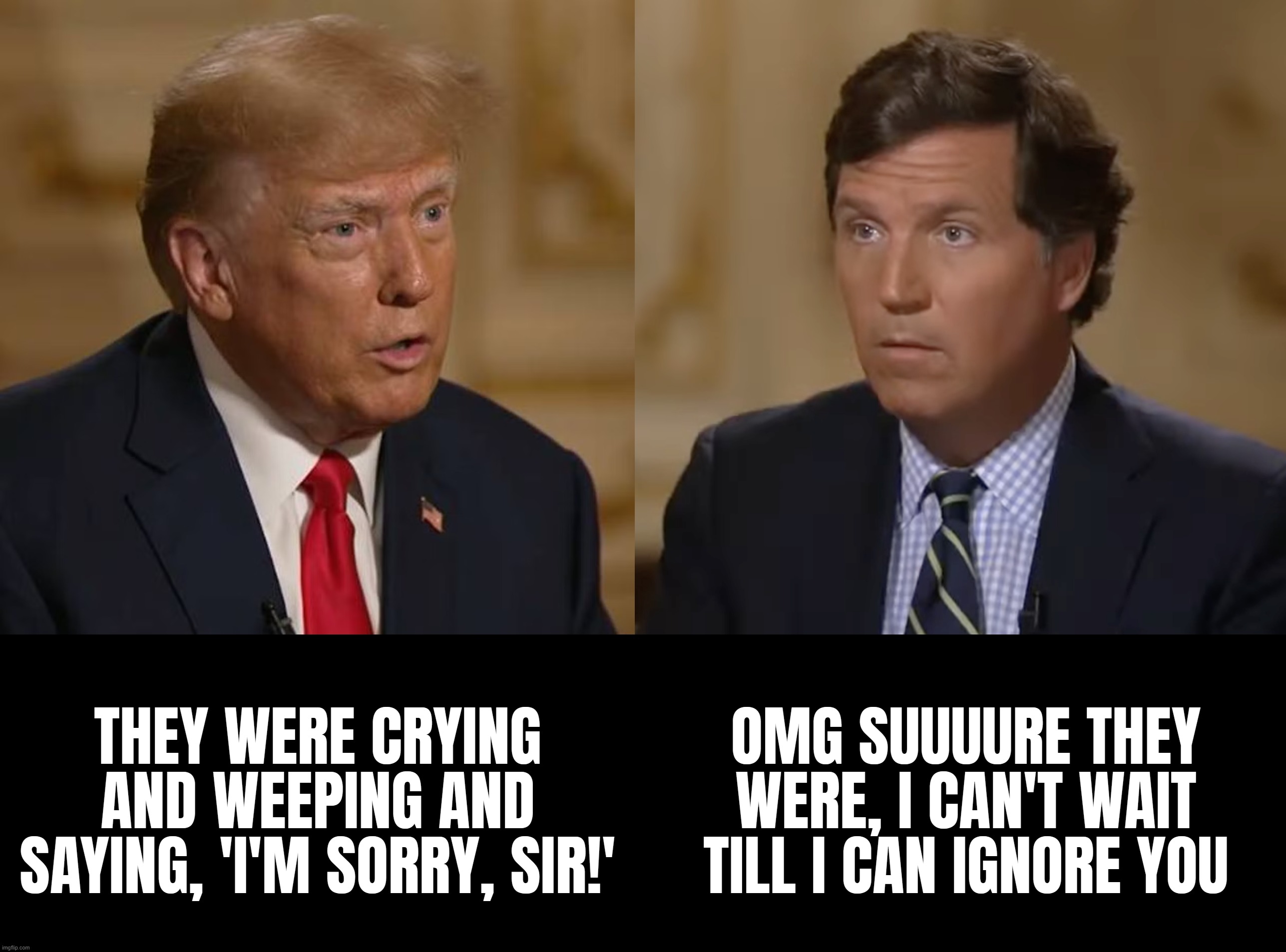 its hard to believe this kinda shit is on TV... what a pathetic shitshow... | THEY WERE CRYING AND WEEPING AND SAYING, 'I'M SORRY, SIR!'; OMG SUUUURE THEY WERE, I CAN'T WAIT TILL I CAN IGNORE YOU | image tagged in trump,confused tucker carlson,liars | made w/ Imgflip meme maker