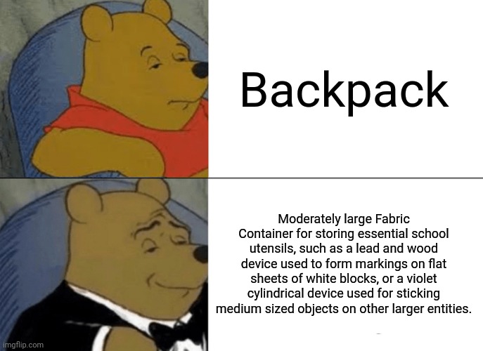 Oops, too specific. | Backpack; Moderately large Fabric Container for storing essential school utensils, such as a lead and wood device used to form markings on flat sheets of white blocks, or a violet cylindrical device used for sticking medium sized objects on other larger entities. | image tagged in memes,tuxedo winnie the pooh | made w/ Imgflip meme maker