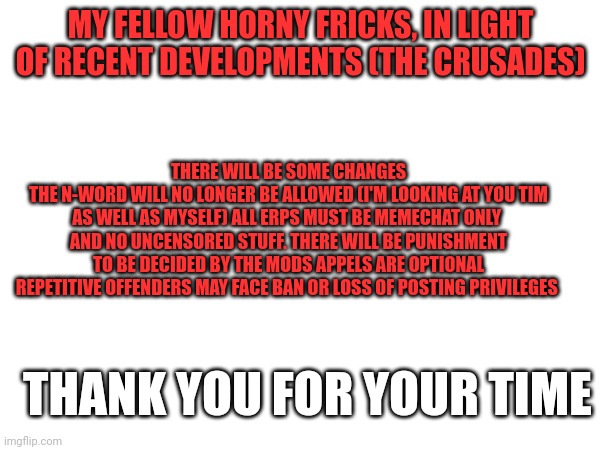 Mod announcement | MY FELLOW HORNY FRICKS, IN LIGHT OF RECENT DEVELOPMENTS (THE CRUSADES); THERE WILL BE SOME CHANGES
THE N-WORD WILL NO LONGER BE ALLOWED (I'M LOOKING AT YOU TIM AS WELL AS MYSELF) ALL ERPS MUST BE MEMECHAT ONLY  AND NO UNCENSORED STUFF. THERE WILL BE PUNISHMENT TO BE DECIDED BY THE MODS APPELS ARE OPTIONAL REPETITIVE OFFENDERS MAY FACE BAN OR LOSS OF POSTING PRIVILEGES; THANK YOU FOR YOUR TIME | made w/ Imgflip meme maker