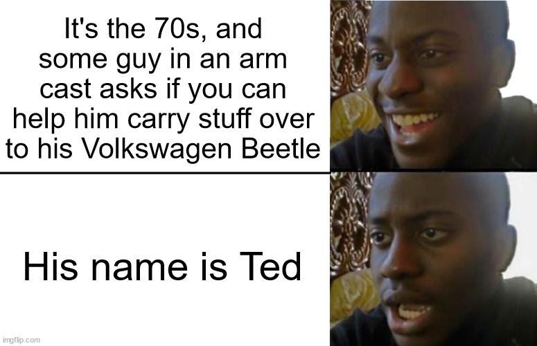 oh no | It's the 70s, and some guy in an arm cast asks if you can help him carry stuff over to his Volkswagen Beetle; His name is Ted | image tagged in realization,don't go with ted | made w/ Imgflip meme maker