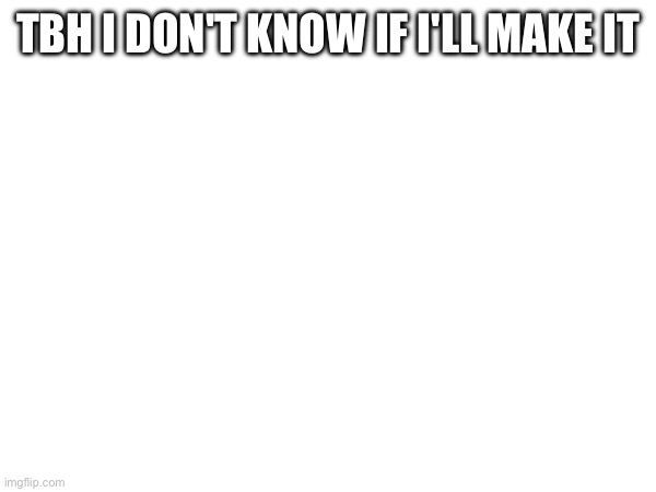 TBH I DON'T KNOW IF I'LL MAKE IT | made w/ Imgflip meme maker