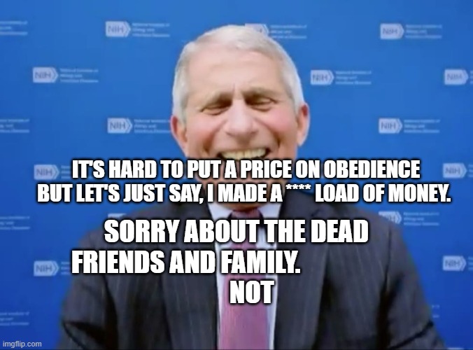 Fauci laughs at the suckers | IT'S HARD TO PUT A PRICE ON OBEDIENCE BUT LET'S JUST SAY, I MADE A **** LOAD OF MONEY. SORRY ABOUT THE DEAD FRIENDS AND FAMILY.                    
      NOT | image tagged in fauci laughs at the suckers | made w/ Imgflip meme maker