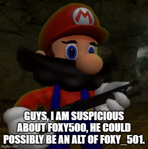 Mario with Shotgun | GUYS, I AM SUSPICIOUS ABOUT FOXY500, HE COULD POSSIBLY BE AN ALT OF FOXY_501. | image tagged in mario with shotgun | made w/ Imgflip meme maker