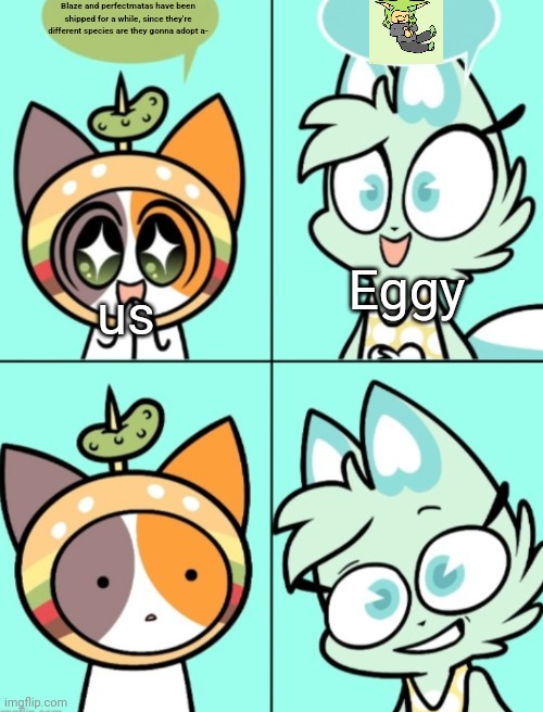 I mean technically if perfectmatas was made specifically for blaze it would make sense that it... Worked... (Idk her lore) | Blaze and perfectmatas have been shipped for a while, since they're different species are they gonna adopt a-; Eggy; us | image tagged in slushi says something weird | made w/ Imgflip meme maker