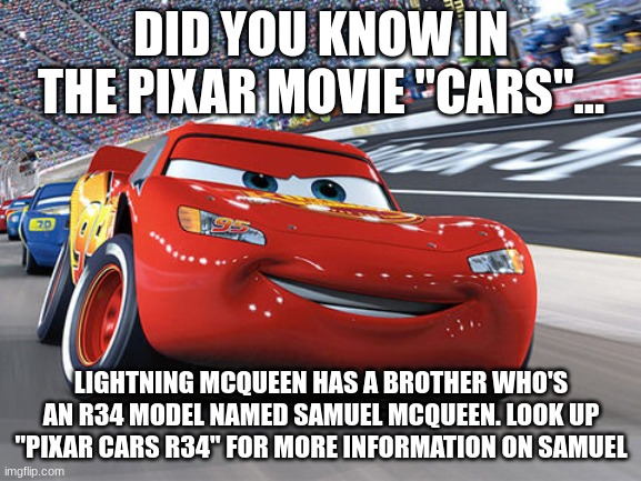 Lightning McQueen | DID YOU KNOW IN THE PIXAR MOVIE "CARS"... LIGHTNING MCQUEEN HAS A BROTHER WHO'S AN R34 MODEL NAMED SAMUEL MCQUEEN. LOOK UP "PIXAR CARS R34" FOR MORE INFORMATION ON SAMUEL | image tagged in lightning mcqueen | made w/ Imgflip meme maker