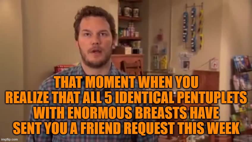 Oh my God, I Could Have Killed Her | THAT MOMENT WHEN YOU REALIZE THAT ALL 5 IDENTICAL PENTUPLETS WITH ENORMOUS BREASTS HAVE SENT YOU A FRIEND REQUEST THIS WEEK | image tagged in oh my god i could have killed her | made w/ Imgflip meme maker