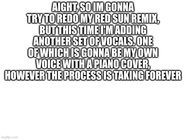 AIGHT, SO IM GONNA TRY TO REDO MY RED SUN REMIX, BUT THIS TIME I'M ADDING ANOTHER SET OF VOCALS. ONE OF WHICH IS GONNA BE MY OWN VOICE WITH A PIANO COVER, HOWEVER THE PROCESS IS TAKING FOREVER | made w/ Imgflip meme maker
