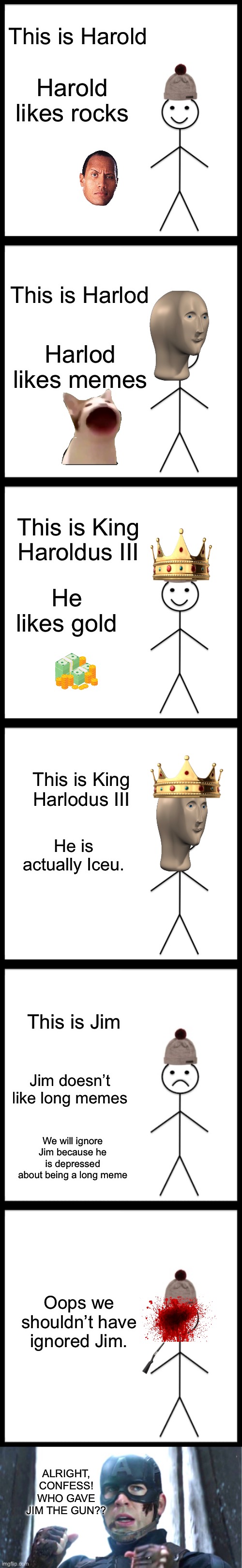 This is Harold; Harold likes rocks; This is Harlod; Harlod likes memes; This is King Haroldus III; He likes gold; This is King Harlodus III; He is actually Iceu. This is Jim; Jim doesn’t like long memes; We will ignore Jim because he is depressed about being a long meme; Oops we shouldn’t have ignored Jim. ALRIGHT, CONFESS! WHO GAVE JIM THE GUN?? | image tagged in memes,be like bill,don't be like bill,i can do this all day,guns | made w/ Imgflip meme maker