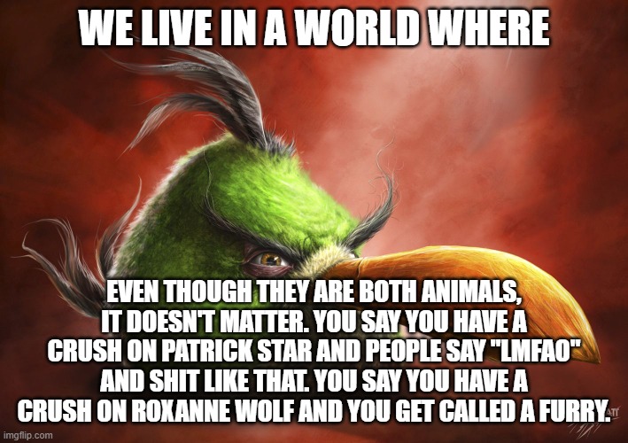 double standards?‍♂️ | WE LIVE IN A WORLD WHERE; EVEN THOUGH THEY ARE BOTH ANIMALS, IT DOESN'T MATTER. YOU SAY YOU HAVE A CRUSH ON PATRICK STAR AND PEOPLE SAY "LMFAO" AND SHIT LIKE THAT. YOU SAY YOU HAVE A CRUSH ON ROXANNE WOLF AND YOU GET CALLED A FURRY. | image tagged in realistic angry bird | made w/ Imgflip meme maker