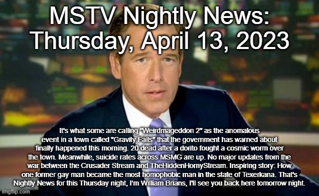 Brian Williams Was There | MSTV Nightly News: Thursday, April 13, 2023; It's what some are calling "Weirdmageddon 2" as the anomalous event in a town called "Gravity Falls" that the government has warned about finally happened this morning. 20 dead after a dorito fought a cosmic worm over the town. Meanwhile, suicide rates across MSMG are up. No major updates from the war between the Crusader Stream and TheHiddenHornyStream. Inspiring story: How one former gay man became the most homophobic man in the state of Texerkana. That's Nightly News for this Thursday night, I'm William Brians, I'll see you back here tomorrow night. | image tagged in memes,brian williams was there | made w/ Imgflip meme maker