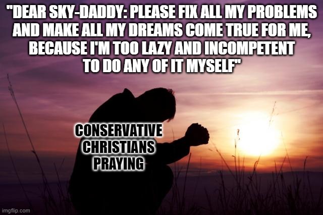 As an adult and as a citizen you have responsibilities to yourself and to others. Don't pawn them off on a "higher power". | "DEAR SKY-DADDY: PLEASE FIX ALL MY PROBLEMS
AND MAKE ALL MY DREAMS COME TRUE FOR ME,
BECAUSE I'M TOO LAZY AND INCOMPETENT
TO DO ANY OF IT MYSELF"; CONSERVATIVE
CHRISTIANS
PRAYING | image tagged in pray,conservative logic,responsibility,christianity,daddy issues,sugar daddy | made w/ Imgflip meme maker