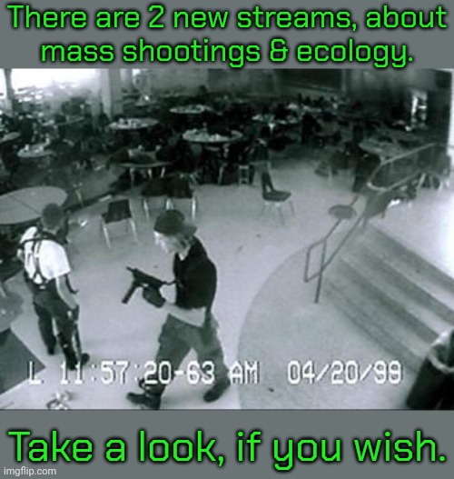 Links in comment. | There are 2 new streams, about
mass shootings & ecology. Take a look, if you wish. | image tagged in columbine cctv cafeteria,mother earth,mean while on imgflip | made w/ Imgflip meme maker