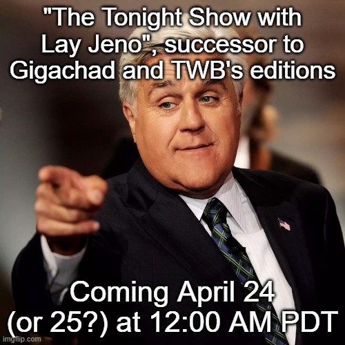 Jay Leno | "The Tonight Show with Lay Jeno", successor to Gigachad and TWB's editions; Coming April 24 (or 25?) at 12:00 AM PDT | image tagged in jay leno | made w/ Imgflip meme maker