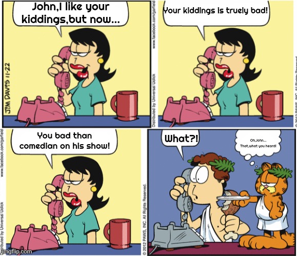 Bad jokes! | John,I like your kiddings,but now... Your kiddings is truely bad! What?! You bad than comedian on his show! Oh,John...
That,what you heard! | image tagged in garfield | made w/ Imgflip meme maker