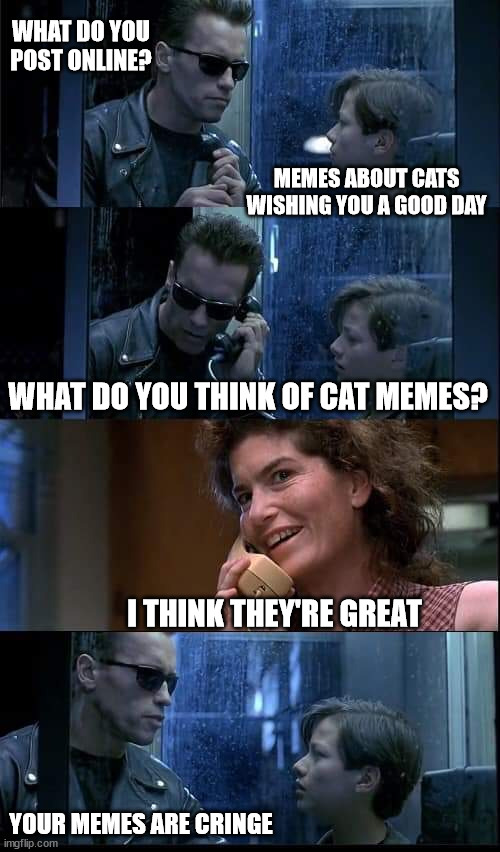 Cats | WHAT DO YOU POST ONLINE? MEMES ABOUT CATS WISHING YOU A GOOD DAY; WHAT DO YOU THINK OF CAT MEMES? I THINK THEY'RE GREAT; YOUR MEMES ARE CRINGE | image tagged in t2 foster parents are dead,cat memes,funny,not funny | made w/ Imgflip meme maker