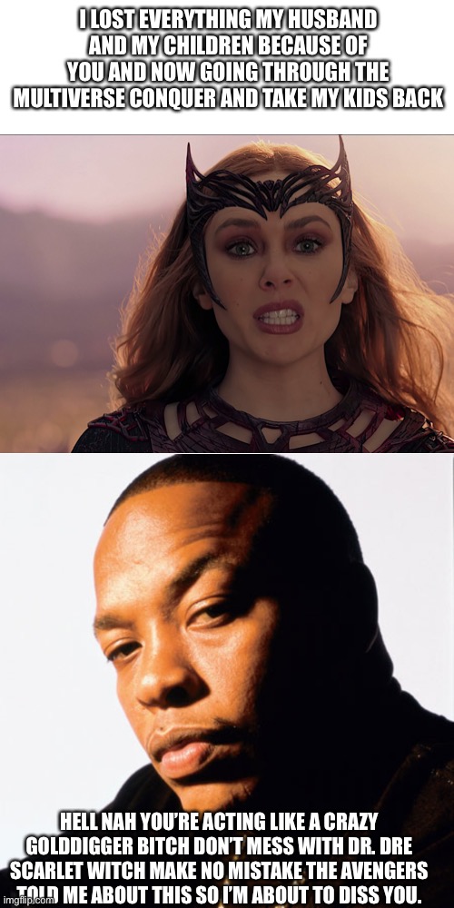 Dr. Dre confront Scarlet witch | I LOST EVERYTHING MY HUSBAND AND MY CHILDREN BECAUSE OF YOU AND NOW GOING THROUGH THE MULTIVERSE CONQUER AND TAKE MY KIDS BACK; HELL NAH YOU’RE ACTING LIKE A CRAZY GOLDDIGGER BITCH DON’T MESS WITH DR. DRE SCARLET WITCH MAKE NO MISTAKE THE AVENGERS TOLD ME ABOUT THIS SO I’M ABOUT TO DISS YOU. | image tagged in dr dre | made w/ Imgflip meme maker