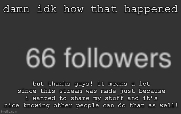 thank you all!! | damn idk how that happened; but thanks guys! it means a lot since this stream was made just because i wanted to share my stuff and it’s nice knowing other people can do that as well! | image tagged in random | made w/ Imgflip meme maker