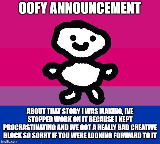 i just have no ideas so far about that | ABOUT THAT STORY I WAS MAKING, IVE STOPPED WORK ON IT BECAUSE I KEPT PROCRASTINATING AND IVE GOT A REALLY BAD CREATIVE BLOCK SO SORRY IF YOU WERE LOOKING FORWARD TO IT | image tagged in oofy announcement | made w/ Imgflip meme maker