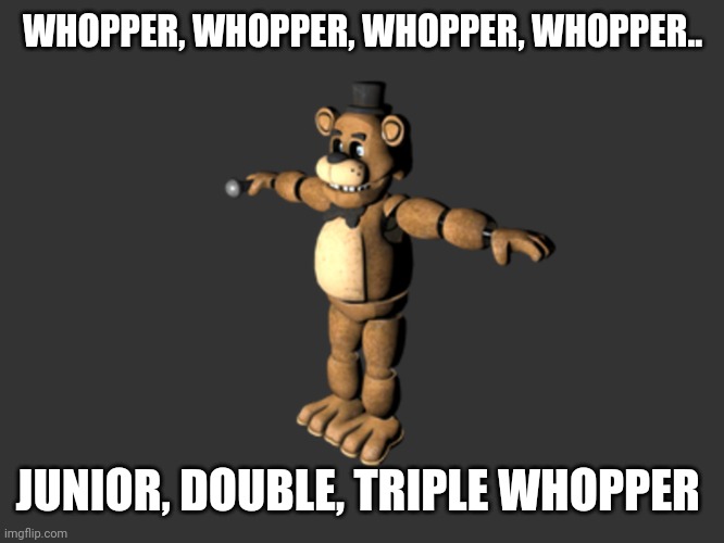 Freddy tpose | WHOPPER, WHOPPER, WHOPPER, WHOPPER.. JUNIOR, DOUBLE, TRIPLE WHOPPER | image tagged in freddy tpose | made w/ Imgflip meme maker