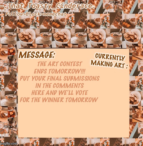 Cinders announcement temp 4.0 | THE ART CONTEST ENDS TOMORROW!!! PUT YOUR FINAL SUBMISSIONS IN THE COMMENTS HERE AND WE’LL VOTE FOR THE WINNER TOMORROW | image tagged in cinders announcement temp 4 0 | made w/ Imgflip meme maker