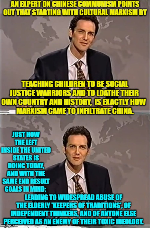 Yep . . . exactly the same way. | AN EXPERT ON CHINESE COMMUNISM POINTS OUT THAT STARTING WITH CULTURAL MARXISM BY; TEACHING CHILDREN TO BE SOCIAL JUSTICE WARRIORS AND TO LOATHE THEIR OWN COUNTRY AND HISTORY,  IS EXACTLY HOW 
 MARXISM CAME TO INFILTRATE CHINA. JUST HOW THE LEFT INSIDE THE UNITED STATES IS DOING TODAY, AND WITH THE SAME END RESULT GOALS IN MIND;; LEADING TO WIDESPREAD ABUSE OF THE ELDERLY 'KEEPERS OF TRADITIONS', OF INDEPENDENT THINKERS, AND OF ANYONE ELSE PERCEIVED AS AN ENEMY OF THEIR TOXIC IDEOLOGY. | image tagged in weekend update with norm | made w/ Imgflip meme maker