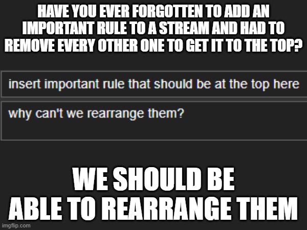 this would make adding rules so much easier | HAVE YOU EVER FORGOTTEN TO ADD AN IMPORTANT RULE TO A STREAM AND HAD TO REMOVE EVERY OTHER ONE TO GET IT TO THE TOP? WE SHOULD BE ABLE TO REARRANGE THEM | image tagged in imgflip,imgflip update,stream | made w/ Imgflip meme maker