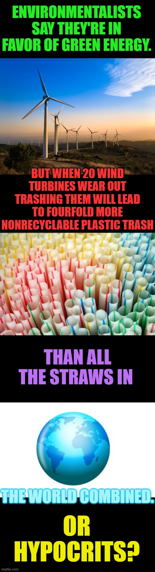 So Are They Real Environmentalists? | ENVIRONMENTALISTS SAY THEY'RE IN FAVOR OF GREEN ENERGY. BUT WHEN 20 WIND TURBINES WEAR OUT TRASHING THEM WILL LEAD TO FOURFOLD MORE NONRECYCLABLE PLASTIC TRASH; THAN ALL THE STRAWS IN; OR HYPOCRITS? THE WORLD COMBINED. | image tagged in memes,politics,environmental,activism,renewable energy,hypocrisy | made w/ Imgflip meme maker